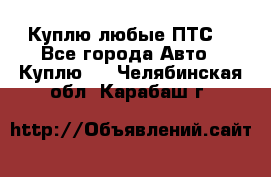 Куплю любые ПТС. - Все города Авто » Куплю   . Челябинская обл.,Карабаш г.